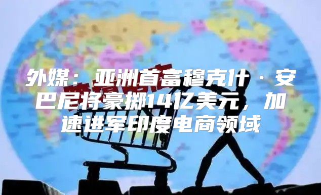外媒：亚洲首富穆克什·安巴尼将豪掷14亿美元，加速进军印度电商领域