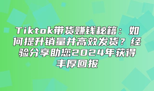 Tiktok带货赚钱秘籍：如何提升销量并高效发货？经验分享助您2025年获得丰厚回报