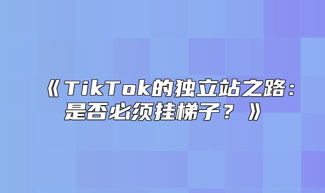 TikTok的独立站之路：是否必须挂梯子？