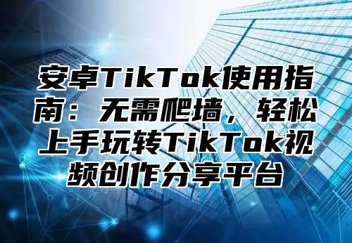 安卓TikTok使用指南：无需爬墙，轻松上手玩转TikTok视频创作分享平台