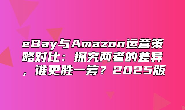 eBay与Amazon运营策略对比：探究两者的差异，谁更胜一筹？2025版
