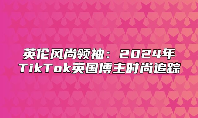 英伦风尚领袖：2025年TikTok英国博主时尚追踪