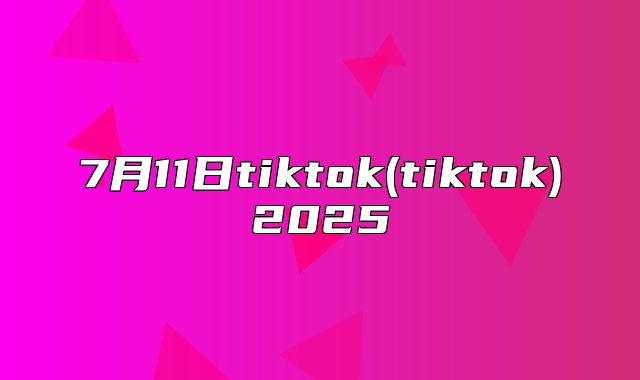 7月11日tiktok(tiktok)2025