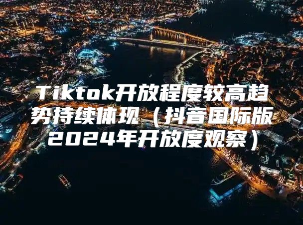 Tiktok开放程度较高趋势持续体现抖音国际版2025年开放度观察
