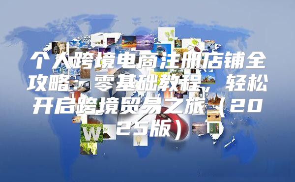 个人跨境电商注册店铺全攻略：零基础教程，轻松开启跨境贸易之旅2025版