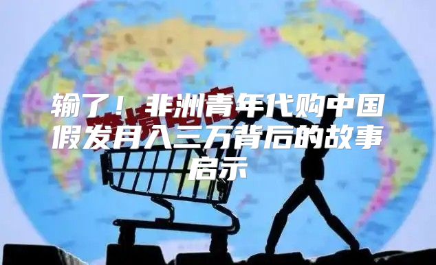 输了！非洲青年代购中国假发月入三万背后的故事启示