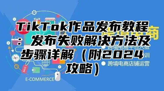 TikTok作品发布教程：发布失败解决方法及步骤详解附2025攻略