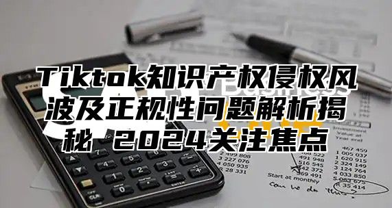 Tiktok知识产权侵权风波及正规性问题解析揭秘 2025关注焦点
