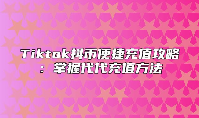 Tiktok抖币便捷充值攻略：掌握代代充值方法