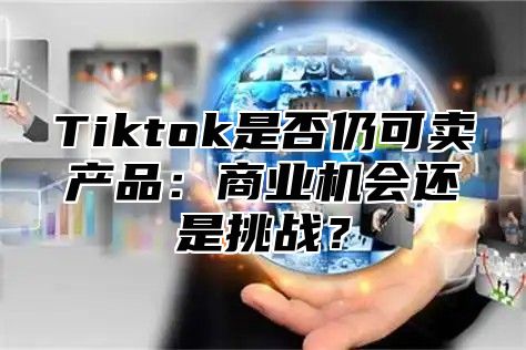 Tiktok是否仍可卖产品：商业机会还是挑战？