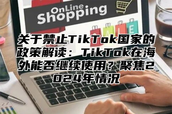 关于禁止TikTok国家的政策解读：TikTok在海外能否继续使用？聚焦2025年情况