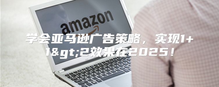 学会亚马逊广告策略，实现1+1>2效果在2025！