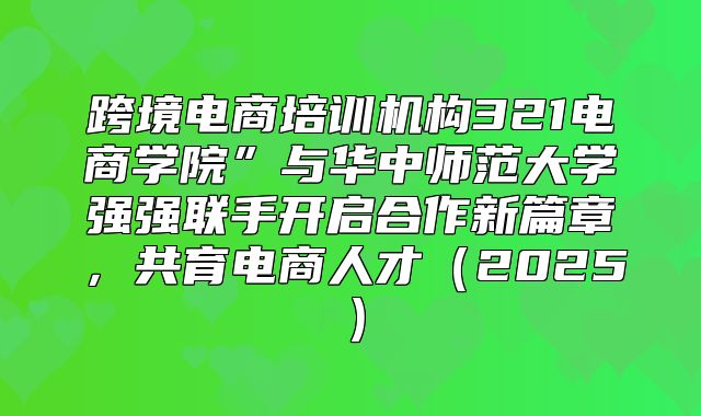 跨境电商培训机构321电商学院”与华中师范大学强强联手开启合作新篇章，共育电商人才2025