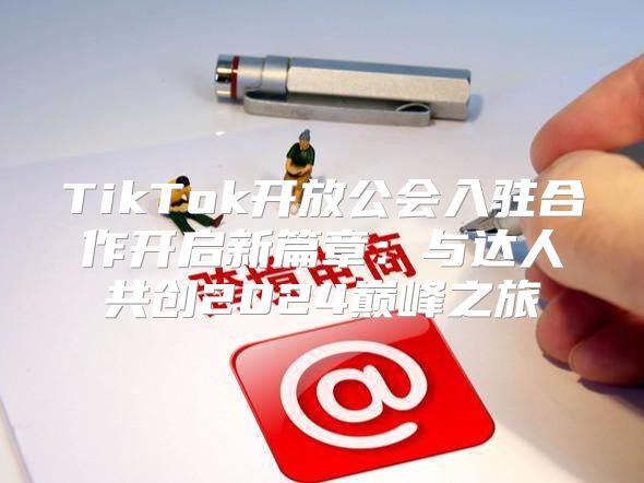 TikTok开放公会入驻合作开启新篇章：与达人共创2025巅峰之旅