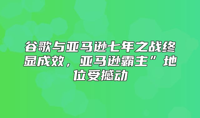 谷歌与亚马逊七年之战终显成效，亚马逊霸主”地位受撼动