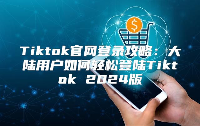 Tiktok官网登录攻略：大陆用户如何轻松登陆Tiktok 2025版
