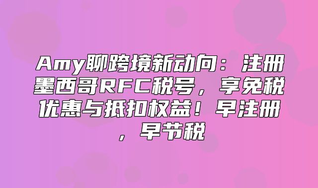 Amy聊跨境新动向：注册墨西哥RFC税号，享免税优惠与抵扣权益！早注册，早节税