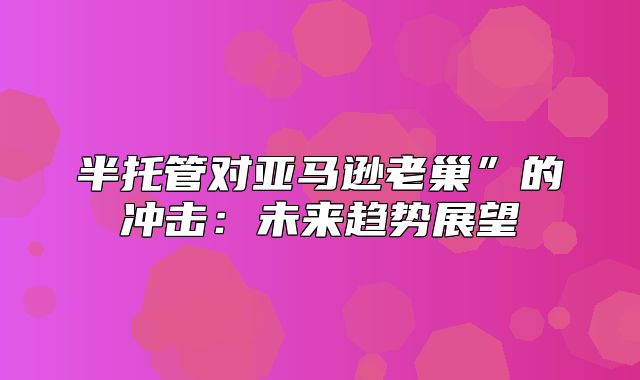 半托管对亚马逊老巢”的冲击：未来趋势展望
