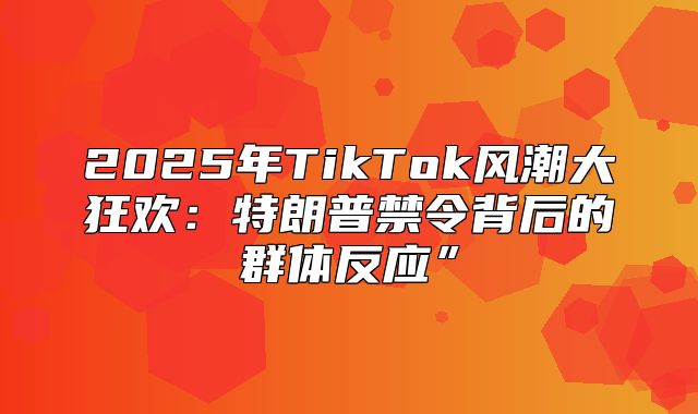2025年TikTok风潮大狂欢：特朗普禁令背后的群体反应”