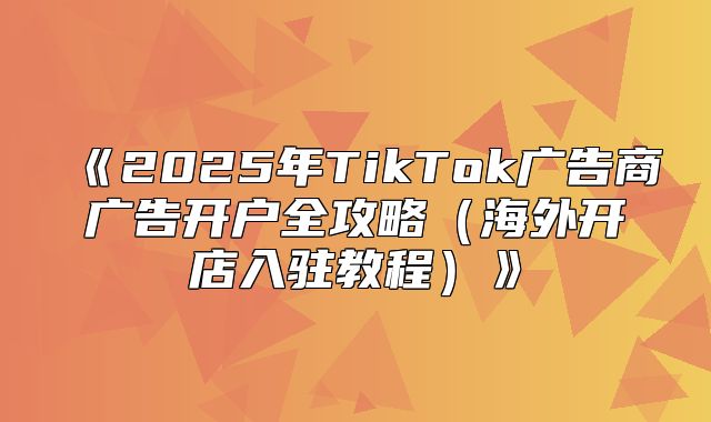 2025年TikTok广告商广告开户全攻略海外开店入驻教程