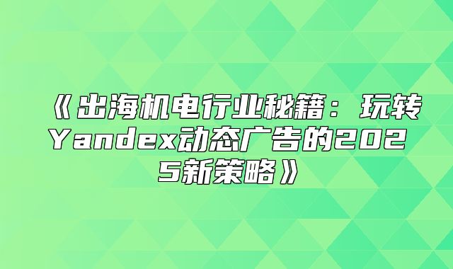 出海机电行业秘籍：玩转Yandex动态广告的2025新策略