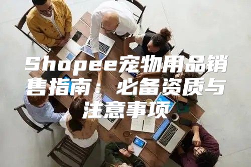 Shopee宠物用品销售指南：必备资质与注意事项