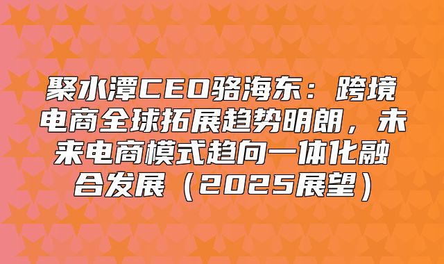 聚水潭CEO骆海东：跨境电商全球拓展趋势明朗，未来电商模式趋向一体化融合发展2025展望