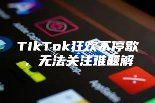 TikTok狂欢不停歇，无法关注难题解
