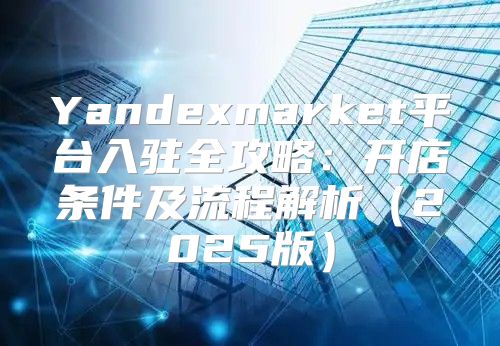 Yandexmarket平台入驻全攻略：开店条件及流程解析2025版