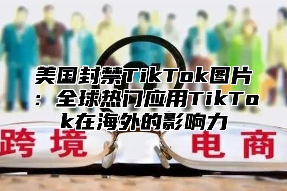 美国封禁TikTok图片：全球热门应用TikTok在海外的影响力