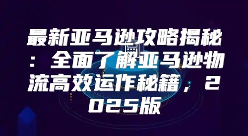 最新亚马逊攻略揭秘：全面了解亚马逊物流高效运作秘籍，2025版