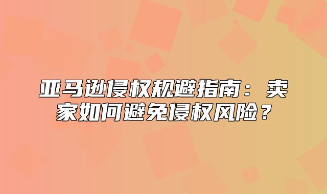 亚马逊侵权规避指南：卖家如何避免侵权风险？
