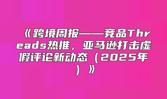 跨境周报——竞品Threads热推，亚马逊打击虚假评论新动态2025年