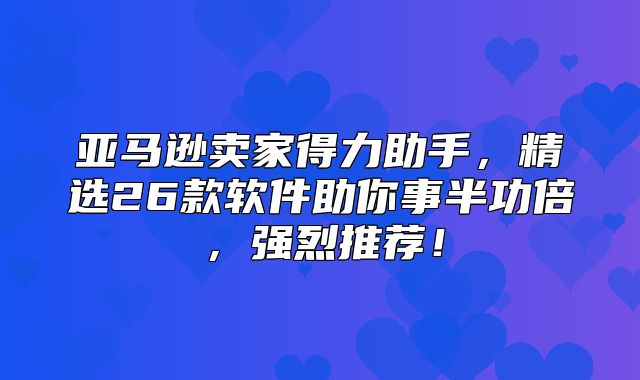 亚马逊卖家得力助手，精选26款软件助你事半功倍，强烈推荐！