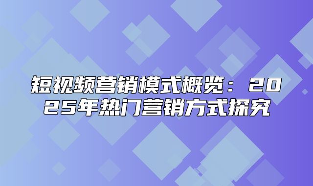 短视频营销模式概览：2025年热门营销方式探究