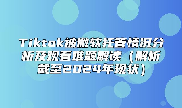 Tiktok被微软托管情况分析及观看难题解读解析截至2025年现状