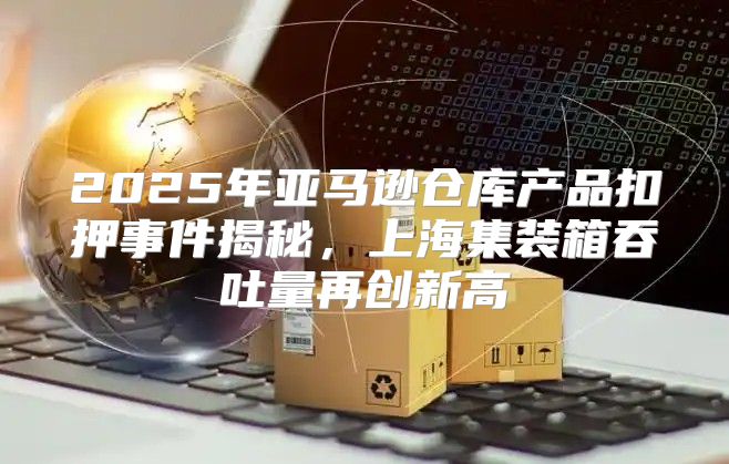 2025年亚马逊仓库产品扣押事件揭秘，上海集装箱吞吐量再创新高