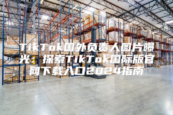 TikTok国外负责人图片曝光：探索TikTok国际版官网下载入口2025指南