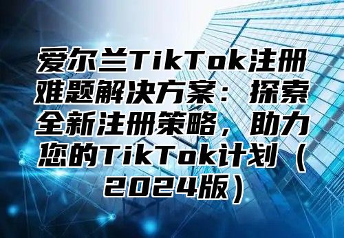 爱尔兰TikTok注册难题解决方案：探索全新注册策略，助力您的TikTok计划2025版
