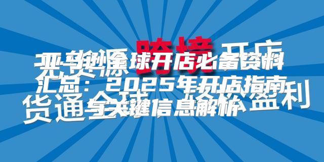 亚马逊全球开店必备资料汇总：2025年开店指南与关键信息解析