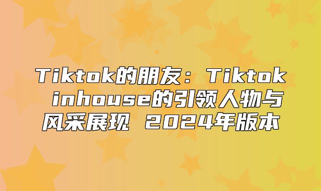 Tiktok的朋友：Tiktok inhouse的引领人物与风采展现 2025年版本