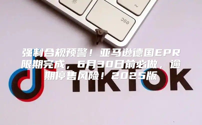 强制合规预警！亚马逊德国EPR限期完成，6月30日前必做，逾期停售风险！2025版