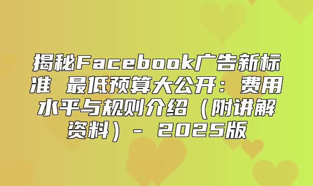 揭秘Facebook广告新标准 最低预算大公开：费用水平与规则介绍附讲解资料- 2025版