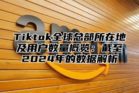 Tiktok全球总部所在地及用户数量概览：截至2025年的数据解析