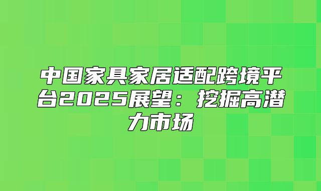 中国家具家居适配跨境平台2025展望：挖掘高潜力市场