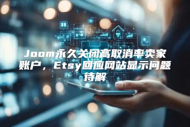 Joom永久关闭高取消率卖家账户，Etsy回应网站显示问题待解