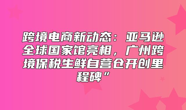 跨境电商新动态：亚马逊全球国家馆亮相，广州跨境保税生鲜自营仓开创里程碑”