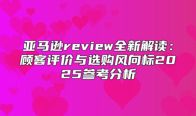 亚马逊review全新解读：顾客评价与选购风向标2025参考分析