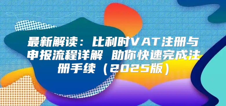 最新解读：比利时VAT注册与申报流程详解 助你快速完成注册手续2025版