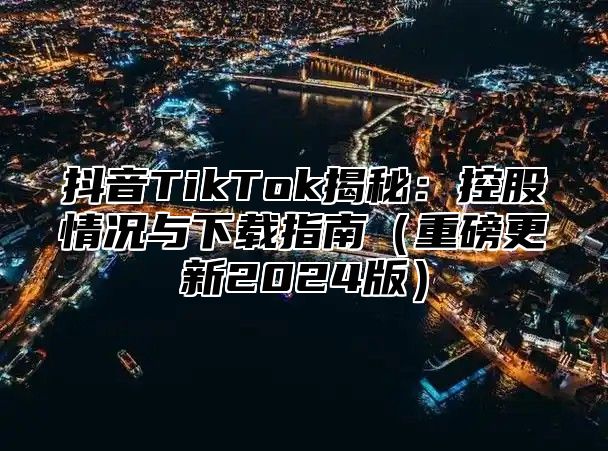 抖音TikTok揭秘：控股情况与下载指南重磅更新2025版